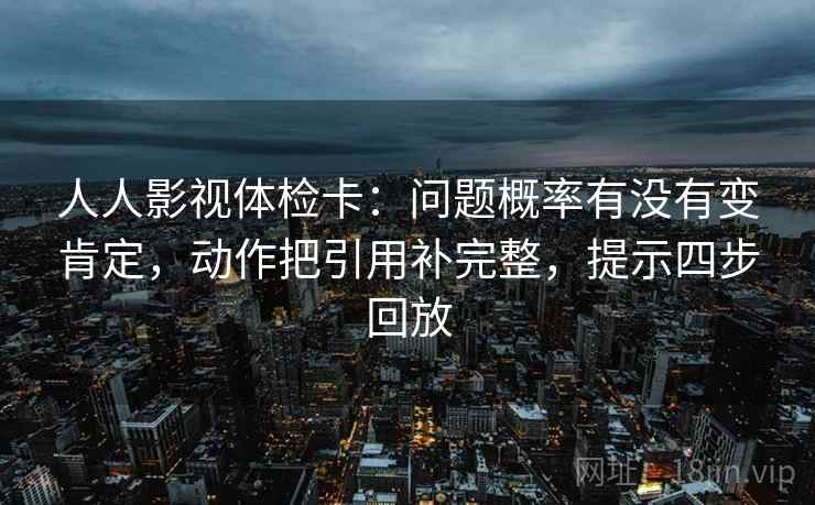 人人影视体检卡：问题概率有没有变肯定，动作把引用补完整，提示四步回放