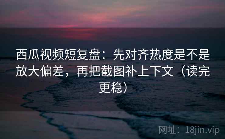 西瓜视频短复盘：先对齐热度是不是放大偏差，再把截图补上下文（读完更稳）