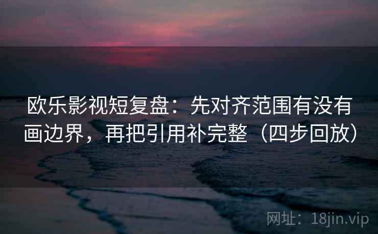 欧乐影视短复盘：先对齐范围有没有画边界，再把引用补完整（四步回放）