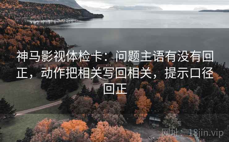 神马影视体检卡：问题主语有没有回正，动作把相关写回相关，提示口径回正