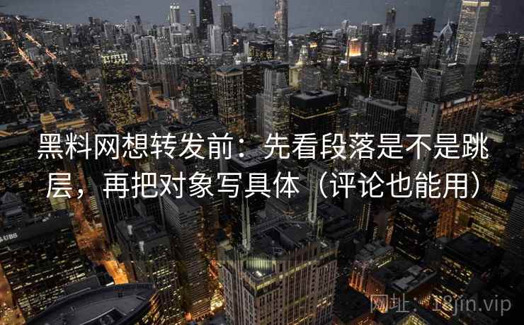 黑料网想转发前：先看段落是不是跳层，再把对象写具体（评论也能用）