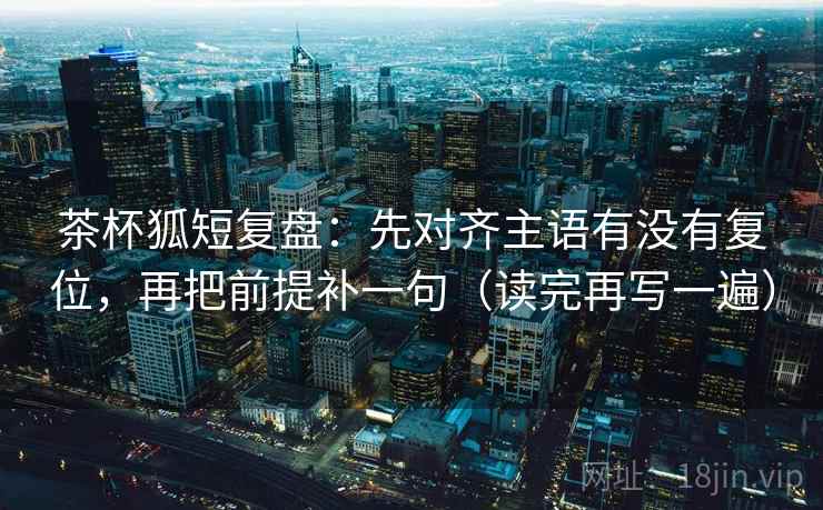 茶杯狐短复盘：先对齐主语有没有复位，再把前提补一句（读完再写一遍）