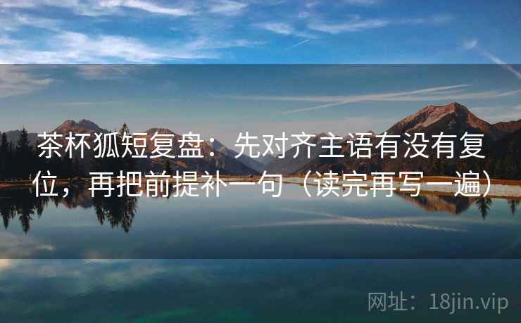 茶杯狐短复盘：先对齐主语有没有复位，再把前提补一句（读完再写一遍）