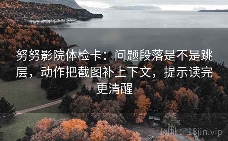 努努影院体检卡：问题段落是不是跳层，动作把截图补上下文，提示读完更清醒