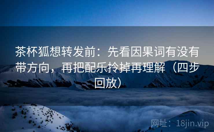 茶杯狐想转发前：先看因果词有没有带方向，再把配乐拎掉再理解（四步回放）