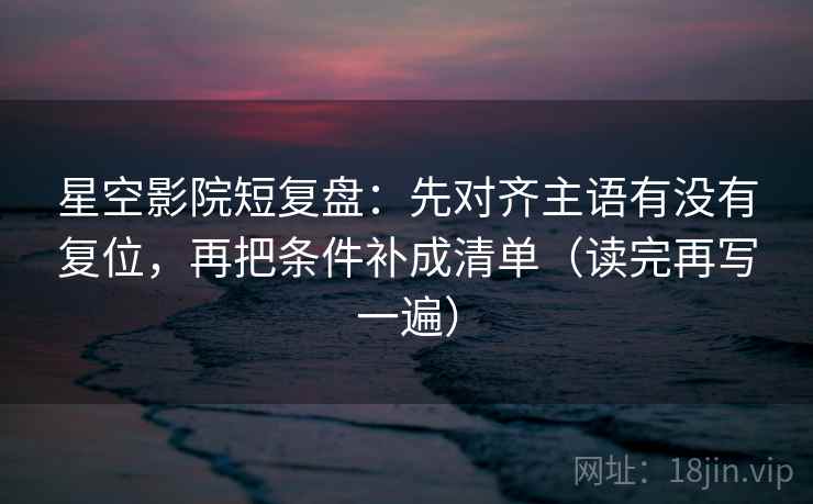星空影院短复盘：先对齐主语有没有复位，再把条件补成清单（读完再写一遍）