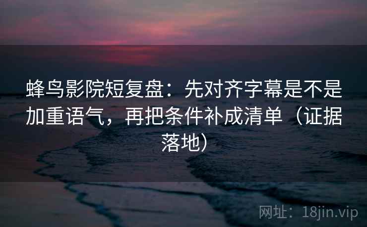 蜂鸟影院短复盘：先对齐字幕是不是加重语气，再把条件补成清单（证据落地）
