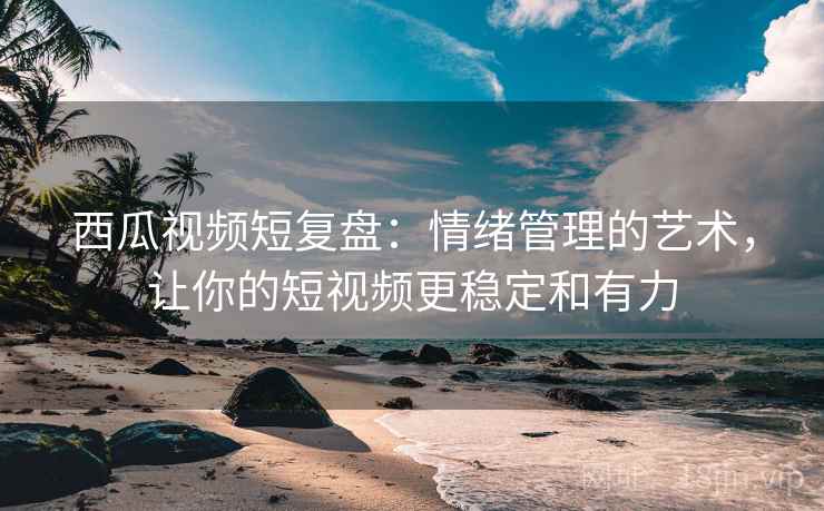 西瓜视频短复盘：情绪管理的艺术，让你的短视频更稳定和有力