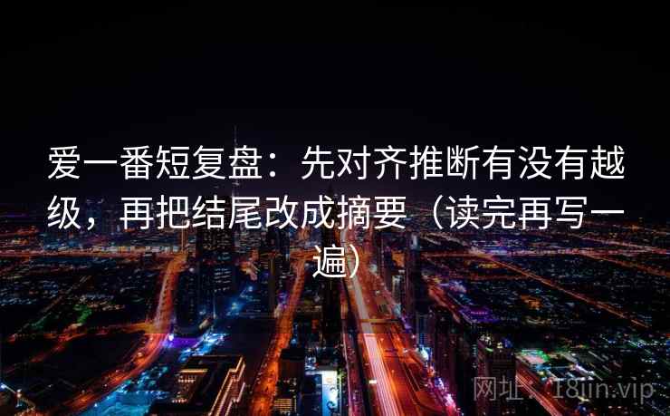 爱一番短复盘：先对齐推断有没有越级，再把结尾改成摘要（读完再写一遍）