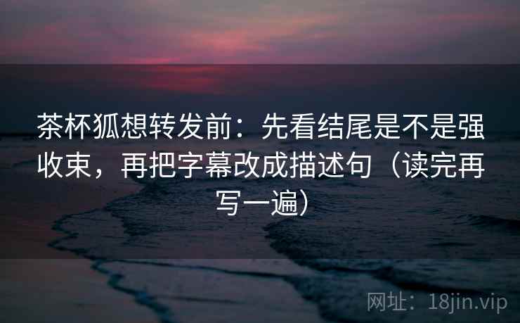 茶杯狐想转发前：先看结尾是不是强收束，再把字幕改成描述句（读完再写一遍）