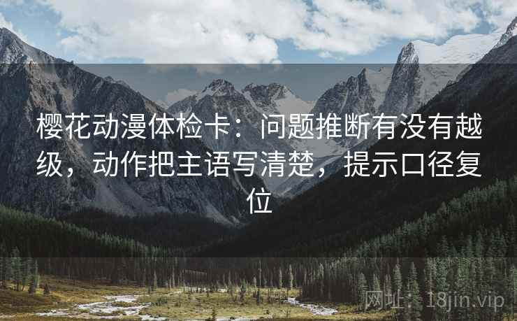 樱花动漫体检卡:问题推断有没有越级,动作把主语写清楚,提示口径复位 樱花动漫体检卡:问题推断有没有越级,动作把主语写清楚,提示口径复位
