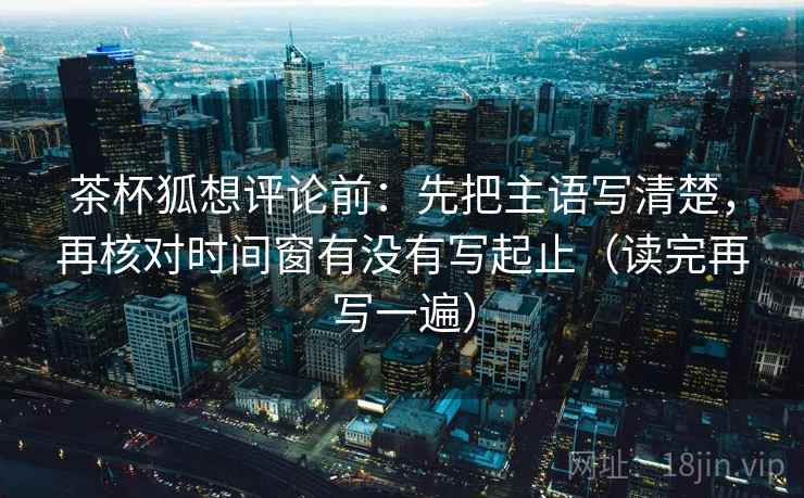 茶杯狐想评论前:先把主语写清楚,再核对时间窗有没有写起止(读完再写一遍) 茶杯狐想评论前:先把主语写清楚,再核对时间窗有没有写起止(读完再写一遍)