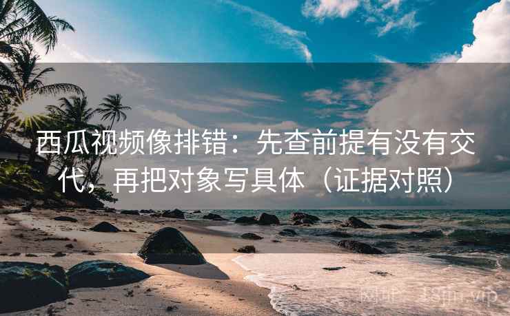西瓜视频像排错:先查前提有没有交代,再把对象写具体(证据对照) 西瓜视频像排错:先查前提有没有交代,再把对象写具体(证据对照)