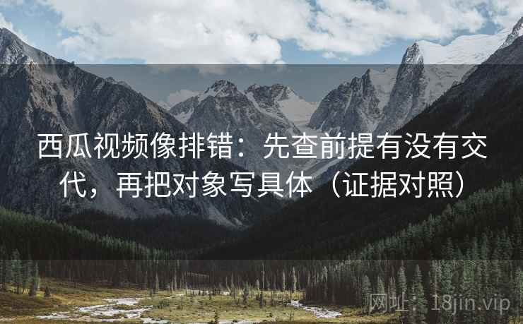 西瓜视频像排错:先查前提有没有交代,再把对象写具体(证据对照) 西瓜视频像排错:先查前提有没有交代,再把对象写具体(证据对照)