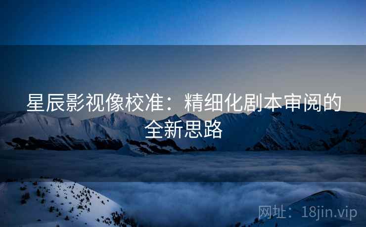 星辰影视像校准:精细化剧本审阅的全新思路 星辰影视像校准:精细化剧本审阅的全新思路