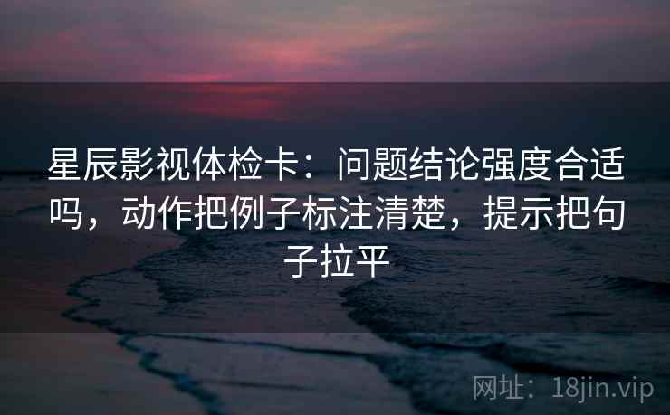 星辰影视体检卡:问题结论强度合适吗,动作把例子标注清楚,提示把句子拉平 星辰影视体检卡:问题结论强度合适吗,动作把例子标注清楚,提示把句子拉平