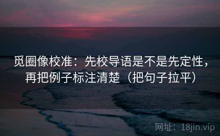 觅圈像校准:先校导语是不是先定性,再把例子标注清楚(把句子拉平) 觅圈像校准:先校导语是不是先定性,再把例子标注清楚(把句子拉平)