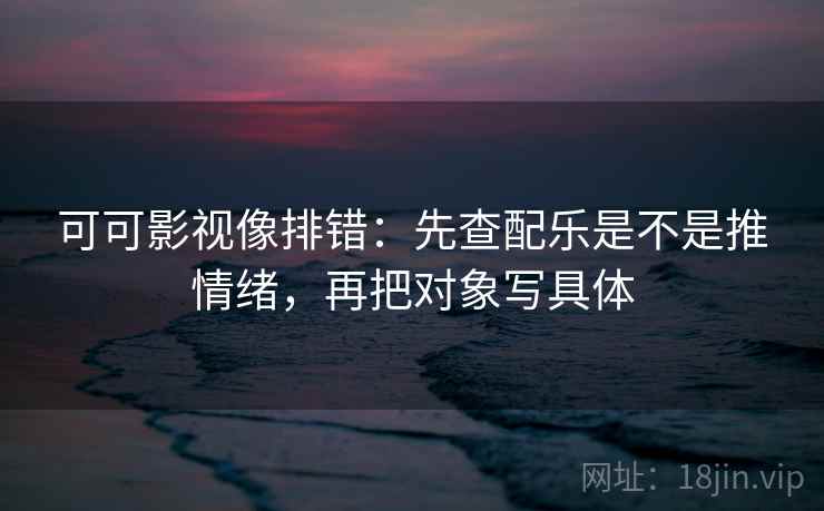 可可影视像排错:先查配乐是不是推情绪,再把对象写具体 可可影视像排错:先查配乐是不是推情绪,再把对象写具体