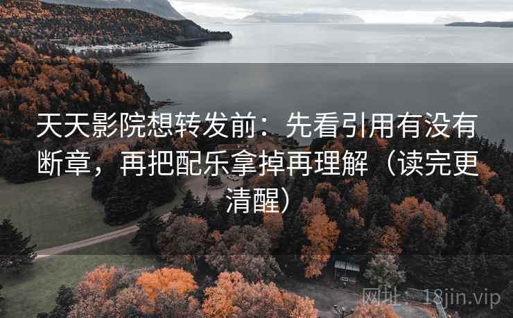 天天影院想转发前：先看引用有没有断章，再把配乐拿掉再理解（读完更清醒）