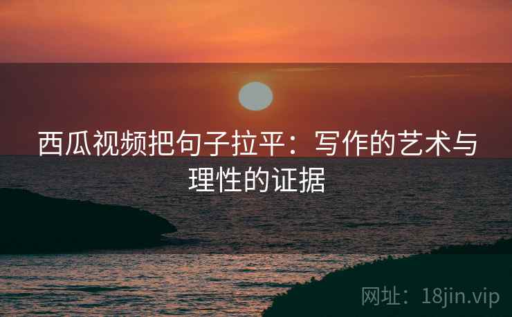 西瓜视频把句子拉平：写作的艺术与理性的证据