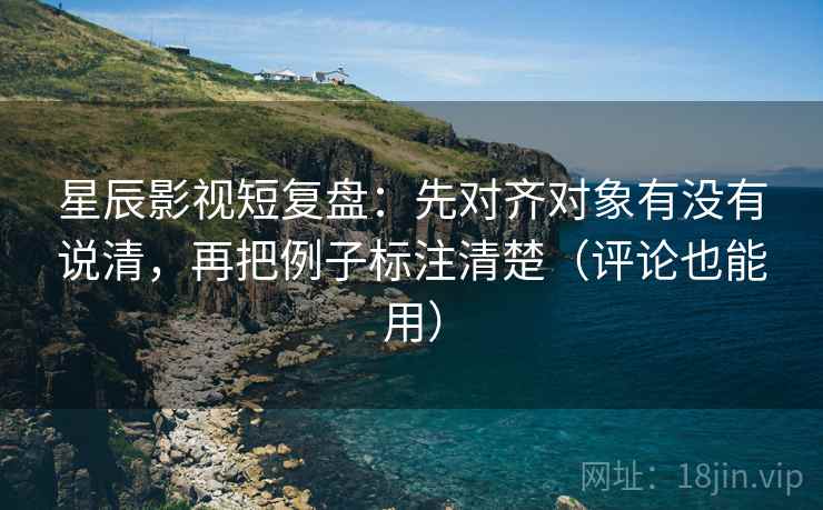 星辰影视短复盘：先对齐对象有没有说清，再把例子标注清楚（评论也能用）