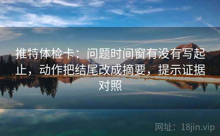 推特体检卡：问题时间窗有没有写起止，动作把结尾改成摘要，提示证据对照