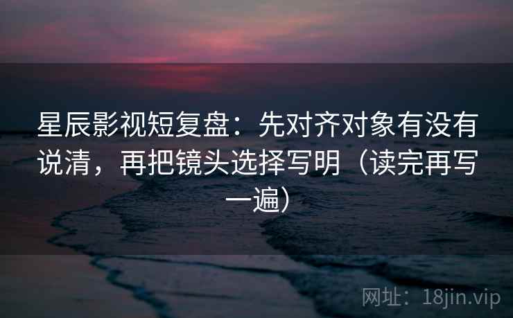 星辰影视短复盘：先对齐对象有没有说清，再把镜头选择写明（读完再写一遍）