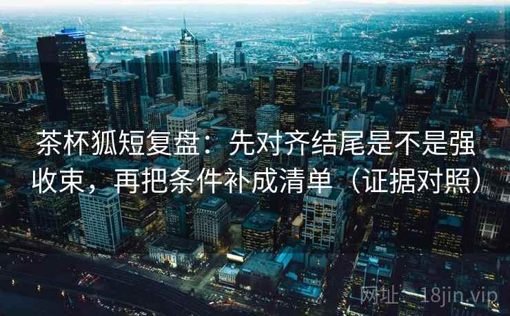 茶杯狐短复盘：先对齐结尾是不是强收束，再把条件补成清单（证据对照）