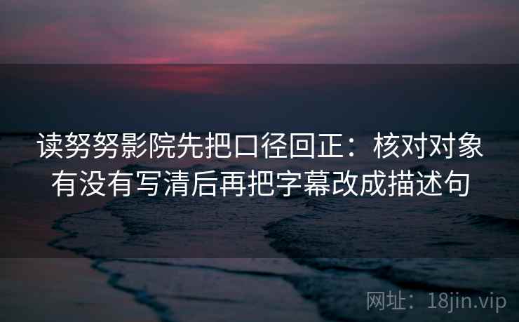 读努努影院先把口径回正:核对对象有没有写清后再把字幕改成描述句 读努努影院先把口径回正:核对对象有没有写清后再把字幕改成描述句