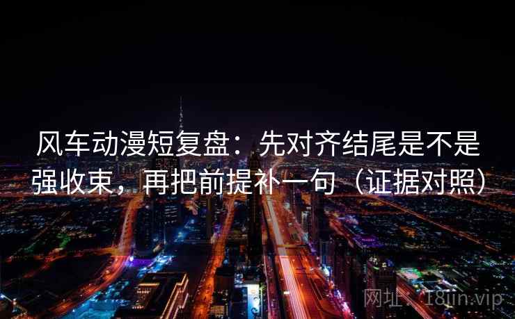 风车动漫短复盘：先对齐结尾是不是强收束，再把前提补一句（证据对照）